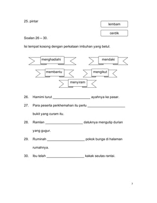 25. pintar
                                                      lembam

                                                      cerdik
Soalan 26 – 30.

Isi tempat kosong dengan perkataan imbuhan yang betul.


             menghadiahi                        mendaki


               membantu                    mengikut


                              menyiram



26.   Hamimi turut ____________________ ayahnya ke pasar.

27.   Para peserta perkhemahan itu perlu ____________________

      bukit yang curam itu.

28.   Ramlan ____________________ datuknya mengutip durian

      yang gugur.

29.   Ruminah ____________________ pokok bunga di halaman

      rumahnya.

30.   Ibu telah ____________________ kakak seutas rantai.




                                                                7
 