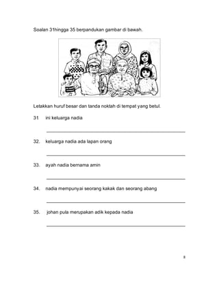 Soalan 31hingga 35 berpandukan gambar di bawah.




Letakkan huruf besar dan tanda noktah di tempat yang betul.

31
 .    ini keluarga nadia

      _____________________________________________________

32.   keluarga nadia ada lapan orang

      _____________________________________________________

33.   ayah nadia bernama amin

      _____________________________________________________

34.   nadia mempunyai seorang kakak dan seorang abang

      _____________________________________________________

35.   johan pula merupakan adik kepada nadia

      _____________________________________________________




                                                              8
 