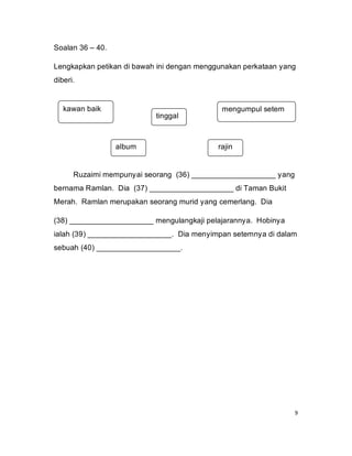 Soalan 36 – 40.

Lengkapkan petikan di bawah ini dengan menggunakan perkataan yang
diberi.


   kawan baik                                mengumpul setem
                           tinggal



                  album                     rajin


      Ruzaimi mempunyai seorang (36) ____________________ yang
bernama Ramlan. Dia (37) ____________________ di Taman Bukit
Merah. Ramlan merupakan seorang murid yang cemerlang. Dia

(38) ____________________ mengulangkaji pelajarannya. Hobinya
ialah (39) ____________________. Dia menyimpan setemnya di dalam
sebuah (40) ____________________.




                                                                 9
 