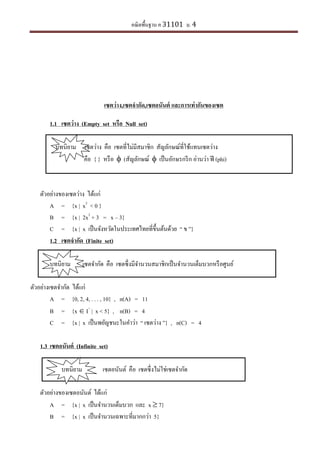 คณิตพื้นฐาน ค 31101 ม. 4
เซตว่าง,เซตจากัด,เซตอนันต์ และการเท่ากันของเซต
1.1 เซตว่าง (Empty set หรือ Null set)
บทนิยาม เซตว่าง คือ เซตที่ไม่มีสมาชิก สัญลักษณ์ที่ใช้แทนเซตว่าง
คือ { } หรือ  (สัญลักษณ์  เป็นอักษรกรีก อ่านว่า ฟี (phi)
ตัวอย่างของเซตว่าง ได้แก่
A = {x | x2
< 0 }
B = {x | 2x2
+ 3 = x – 3}
C = {x | x เป็นจังหวัดในประเทศไทยที่ขึ้นต้นด้วย “ ข ”}
1.2 เซตจากัด (Finite set)
บทนิยาม เซตจากัด คือ เซตซึ่งมีจานวนสมาชิกเป็นจานวนเต็มบวกหรือศูนย์
ตัวอย่างเซตจากัด ได้แก่
A = {0, 2, 4, . . . , 10} , n(A) = 11
B = {x  I+
| x < 5} , n(B) = 4
C = {x | x เป็นพยัญชนะในคาว่า “ เซตว่าง ”} , n(C) = 4
1.3 เซตอนันต์ (Infinite set)
บทนิยาม เซตอนันต์ คือ เซตซึ่งไม่ใช่เซตจากัด
ตัวอย่างของเซตอนันต์ ได้แก่
A = {x | x เป็นจานวนเต็มบวก และ x  7}
B = {x | x เป็นจานวนเฉพาะที่มากกว่า 5}
 