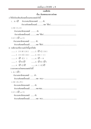 คณิตพื้นฐาน ค 31101 ม. 4
แบบฝึกหัด
เรื่อง สับเซตและเพาเวอร์เซต
1) ให้นักเรียนเขียนสับเซตทั้งหมดของเซตต่อไปนี้
1. A =  จานวนสมาชิกของเซตมี ........ ตัว
จานวนสับเซตทั้งหมดมี ...............เซต ได้แก่...............................................................
2. B = { 1 , 3 }
จานวนสมาชิกของเซตมี ............ ตัว
จานวนสับเซตทั้งหมดมี ...............เซต ได้แก่.................................................................................
3. C = {  , a . 5 }
จานวนสมาชิกของเซตมี ............ ตัว
จานวนสับเซตทั้งหมดมี ...............เซต ได้แก่...................................................................................
2) จงพิจารณาข้อความต่อไปนี้ถูกหรือผิด
.......... 1. { 3 }  { {3} } .......... 2.   { {3} }
.......... 3. { 3 }  { {3} } .......... 4. { 0 } = { }
.......... 5.   { } ..........6.  = 0
.......... 7.    ..........8.   {  }
.......... 9.    ..........10. { }  
3) จงหาเพาเวอร์เซตของเซตต่อไปนี้
1. A = {  }
จานวนสมาชิกของเซตมี ........ ตัว
จานวนสับเซตทั้งหมดมี ...............เซต P(A) = ...............................................................................
2. B = { 8 , {7} }
จานวนสมาชิกของเซตมี ........ ตัว
จานวนสับเซตทั้งหมดมี ...............เซต P(B)......................................................................................
3. C = {  , a . 5 }
จานวนสมาชิกของเซตมี ........ ตัว
จานวนสับเซตทั้งหมดมี ...............เซต P(C)....................................................................................
 