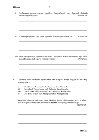 TERHAD
TERHAD
7
i) Berdasarkan pantun tersebut, nyatakan faedah-faedah yang diperoleh daripada
amalan berjimat cermat. (3 markah)
____________________________________________________________________
____________________________________________________________________
____________________________________________________________________
ii) Jelaskan pengajaran yang dapat diperoleh daripada pantun tersebut. (3 markah)
____________________________________________________________________
____________________________________________________________________
____________________________________________________________________
iii) Pada pendapat anda, apakah usaha-usaha yang perlu dilakukan oleh ibu bapa untuk
mendidik anak-anak supaya berjimat cermat? (4 markah)
____________________________________________________________________
____________________________________________________________________
____________________________________________________________________
7 Jawapan anda hendaklah berdasarkan satu daripada novel yang telah anda kaji
di Tingkatan 2.
i) Wira Pesona Avatari oleh Prof. Ahmad Zaki Abu Bakar
ii) Erti Sebuah Pengorbanan oleh Zaihanim Zainal Abidin
iii) Lestari Bukit Menghijau oleh Syed Mahadzir Syed Ibrahim
iv) Di Sebalik Wajah oleh Abang Saifuddin Abang Bohari
Pemilihan tajuk sesebuah novel dapat dikaitkan dengan isi kandungan novel tersebut.
Buktikan pernyataan di atas berdasarkan sebuah novel yang telah anda kaji.
(10 markah)
___________________________________________________________________________
___________________________________________________________________________
___________________________________________________________________________
___________________________________________________________________________
 