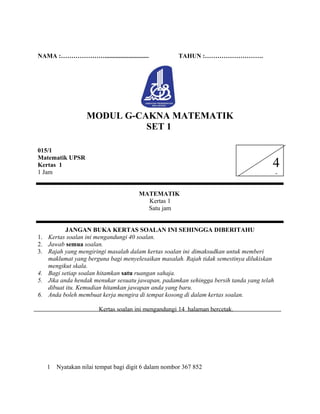 NAMA :…………………............................ TAHUN :……………………….
MODUL G-CAKNA MATEMATIK
SET 1
015/1
Matematik UPSR
Kertas 1
1 Jam
MATEMATIK
Kertas 1
Satu jam
JANGAN BUKA KERTAS SOALAN INI SEHINGGA DIBERITAHU
1. Kertas soalan ini mengandungi 40 soalan.
2. Jawab semua soalan.
3. Rajah yang mengiringi masalah dalam kertas soalan ini dimaksudkan untuk memberi
maklumat yang berguna bagi menyelesaikan masalah. Rajah tidak semestinya dilukiskan
mengikut skala.
4. Bagi setiap soalan hitamkan satu ruangan sahaja.
5. Jika anda hendak menukar sesuatu jawapan, padamkan sehingga bersih tanda yang telah
dibuat itu. Kemudian hitamkan jawapan anda yang baru.
6. Anda boleh membuat kerja mengira di tempat kosong di dalam kertas soalan.
Kertas soalan ini mengandungi 14 halaman bercetak.
1 Nyatakan nilai tempat bagi digit 6 dalam nombor 367 852
4
0
 