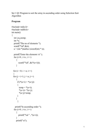 1
Set 1 Q1 Program to sort the array in ascending order using Selection Sort
Algorithm
Program
#include<stdio.h>
#include<stdlib.h>
int main()
{
int i,n,j,temp;
int *a;
printf("The no of elements ");
scanf("%d",&n);
a = (int *)malloc (sizeof(int) * n);
printf("Enter the elements n" );
for (i=0 ; i<n ; i++)
{
scanf("%d", &(*(a+i)));
}
for (i = 0; i < n; i++)
{
for (j = i+1; j < n; j++)
{
if (*(a+i) > *(a+j))
{
temp = *(a+i);
*(a+i)= *(a+j);
*(a+j)=temp;
}
}
}
printf("In ascending order ");
for (i=0 ; i<n ; i++)
{
printf("%d " , *(a+i));
}
printf("n");
 