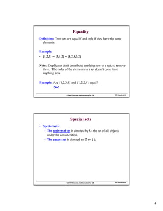 4
M. Hauskrecht
CS 441 Discrete mathematics for CS
Equality
Definition: Two sets are equal if and only if they have the same
elements.
Example:
• {1,2,3} = {3,1,2} = {1,2,1,3,2}
Note: Duplicates don't contribute anything new to a set, so remove
them. The order of the elements in a set doesn't contribute
anything new.
Example: Are {1,2,3,4} and {1,2,2,4} equal?
No!
M. Hauskrecht
CS 441 Discrete mathematics for CS
Special sets
• Special sets:
– The universal set is denoted by U: the set of all objects
under the consideration.
– The empty set is denoted as  or { }.
 