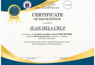 Republic of the Philippines
Department of Education
Region IV – A CALABARZON
Division of Quezon
DEPED CLICK ELEMENTARY SCHOOL
School Logo
CERTIFICATE
OF RECOGNITION
is awarded to
___________________________
Class Adviser
___________________________
Principal I
JUAN DELA CRUZ
for achieving the Academic Excellence Award, WITH HONORS,
during the Third Grading Period in Grade Four – Bonifacio,
School Year 2022-20223.
Given this 6th day of May 2023 at DepEd Click Elementary School,
Brgy. Bagong Pag-Asa, San Diego, Quezon.
 