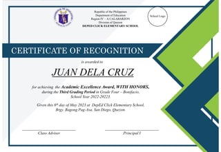 Republic of the Philippines
Department of Education
Region IV – A CALABARZON
Division of Quezon
DEPED CLICK ELEMENTARY SCHOOL
School Logo
CERTIFICATE OF RECOGNITION
is awarded to
___________________________
Class Adviser
___________________________
Principal I
JUAN DELA CRUZ
for achieving the Academic Excellence Award, WITH HONORS,
during the Third Grading Period in Grade Four – Bonifacio,
School Year 2022-20223.
Given this 6th day of May 2023 at DepEd Click Elementary School,
Brgy. Bagong Pag-Asa, San Diego, Quezon.
 