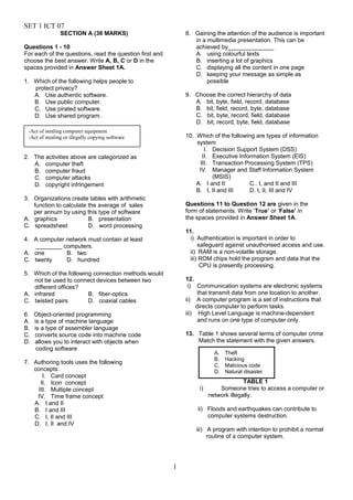 SET 1 ICT 07
SECTION A (36 MARKS)
Questions 1 - 10
For each of the questions, read the question first and
choose the best answer. Write A, B, C or D in the
spaces provided in Answer Sheet 1A.
1. Which of the following helps people to
protect privacy?
A. Use authentic software.
B. Use public computer.
C. Use pirated software.
D. Use shared program.
2. The activities above are categorized as
A. computer theft
B. computer fraud
C. computer attacks
D. copyright infringement
3. Organizations create tables with arithmetic
function to calculate the average of sales
per annum by using this type of software
A. graphics B. presentation
C. spreadsheet D. word processing
4. A computer network must contain at least
________ computers.
A. one B. two
C. twenty D. hundred
5. Which of the following connection methods would
not be used to connect devices between two
different offices?
A. infrared B. fiber-optics
C. twisted pairs D. coaxial cables
6. Object-oriented programming
A. is a type of machine language
B. is a type of assembler language
C. converts source code into machine code
D. allows you to interact with objects when
coding software
7. Authoring tools uses the following
concepts.
I. Card concept
II. Icon concept
III. Multiple concept
IV. Time frame concept
A. I and II
B. I and III
C. I, II and III
D. I, II and IV
8. Gaining the attention of the audience is important
in a multimedia presentation. This can be
achieved by______________
A. using colourful texts
B. inserting a lot of graphics
C. displaying all the content in one page
D. keeping your message as simple as
possible
9. Choose the correct hierarchy of data
A. bit, byte, field, record, database
B. bit, field, record, byte, database
C. bit, byte, record, field, database
D. bit, record, byte, field, database
10. Which of the following are types of information
system
I. Decision Support System (DSS)
II. Executive Information System (EIS)
III. Transaction Processing System (TPS)
IV. Manager and Staff Information System
(MSIS)
A. I and II C.. I, and II and III
B. I, II and III D. I, II, III and IV
Questions 11 to Question 12 are given in the
form of statements. Write ‘True’ or ‘False’ in
the spaces provided in Answer Sheet 1A.
11.
i) Authentication is important in order to
safeguard against unauthorised access and use.
ii) RAM is a non-volatile storage.
iii) ROM chips hold the program and data that the
CPU is presently processing.
12.
i) Communication systems are electronic systems
that transmit data from one location to another.
ii) A computer program is a set of instructions that
directs computer to perform tasks.
iii) High Level Language is machine-dependent
and runs on one type of computer only.
13. Table 1 shows several terms of computer crime
Match the statement with the given answers.
TABLE 1
i) Someone tries to access a computer or
network illegally.
ii) Floods and earthquakes can contribute to
computer systems destruction.
iii) A program with intention to prohibit a normal
routine of a computer system.
1
-Act of stealing computer equipment
-Act of stealing or illegally copying software
A. Theft
B. Hacking
C. Malicious code
D. Natural disaster
 