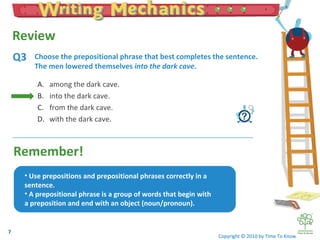 Remember! Choose the prepositional phrase that best completes the sentence. The men lowered themselves  into the dark cave . Copyright © 2010 by Time To Know Q3 Choose the prepositional phrase that best completes the sentence.   The men lowered themselves ______________. among the dark cave. into the dark cave. from the dark cave. with the dark cave. Use prepositions and prepositional phrases correctly in a sentence. A prepositional phrase is a group of words that begin with a preposition and end with an object (noun/pronoun).  