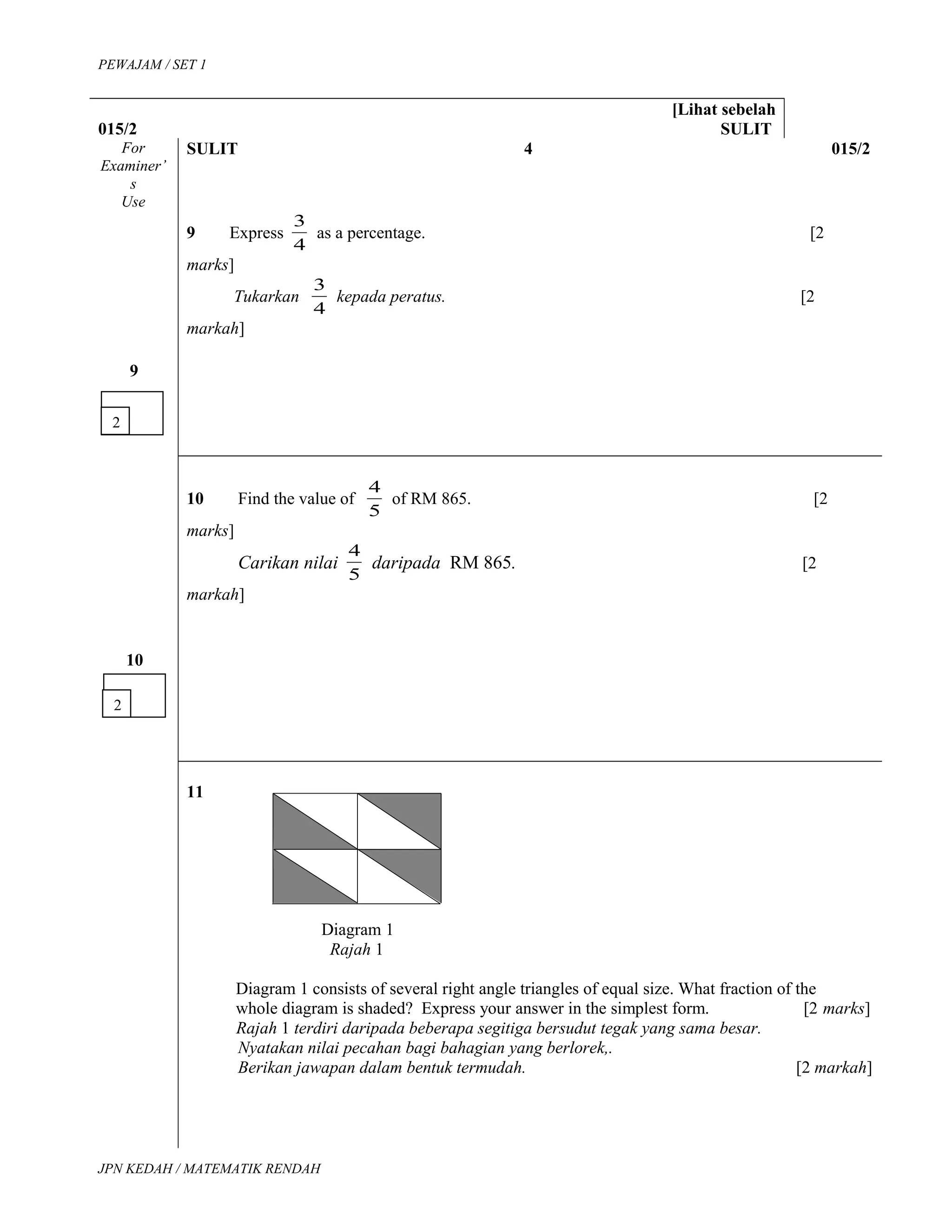 PEWAJAM / SET 1
[Lihat sebelah
015/2 SULIT
For
Examiner’
s
Use
SULIT 4 015/2
9
9 Express
4
3
as a percentage. [2
marks]
Tukarkan
4
3
kepada peratus. [2
markah]
10
10 Find the value of
5
4
of RM 865. [2
marks]
Carikan nilai
5
4
daripada RM 865. [2
markah]
11
Diagram 1
Rajah 1
Diagram 1 consists of several right angle triangles of equal size. What fraction of the
whole diagram is shaded? Express your answer in the simplest form. [2 marks]
Rajah 1 terdiri daripada beberapa segitiga bersudut tegak yang sama besar.
Nyatakan nilai pecahan bagi bahagian yang berlorek,.
Berikan jawapan dalam bentuk termudah. [2 markah]
JPN KEDAH / MATEMATIK RENDAH
2
2
 