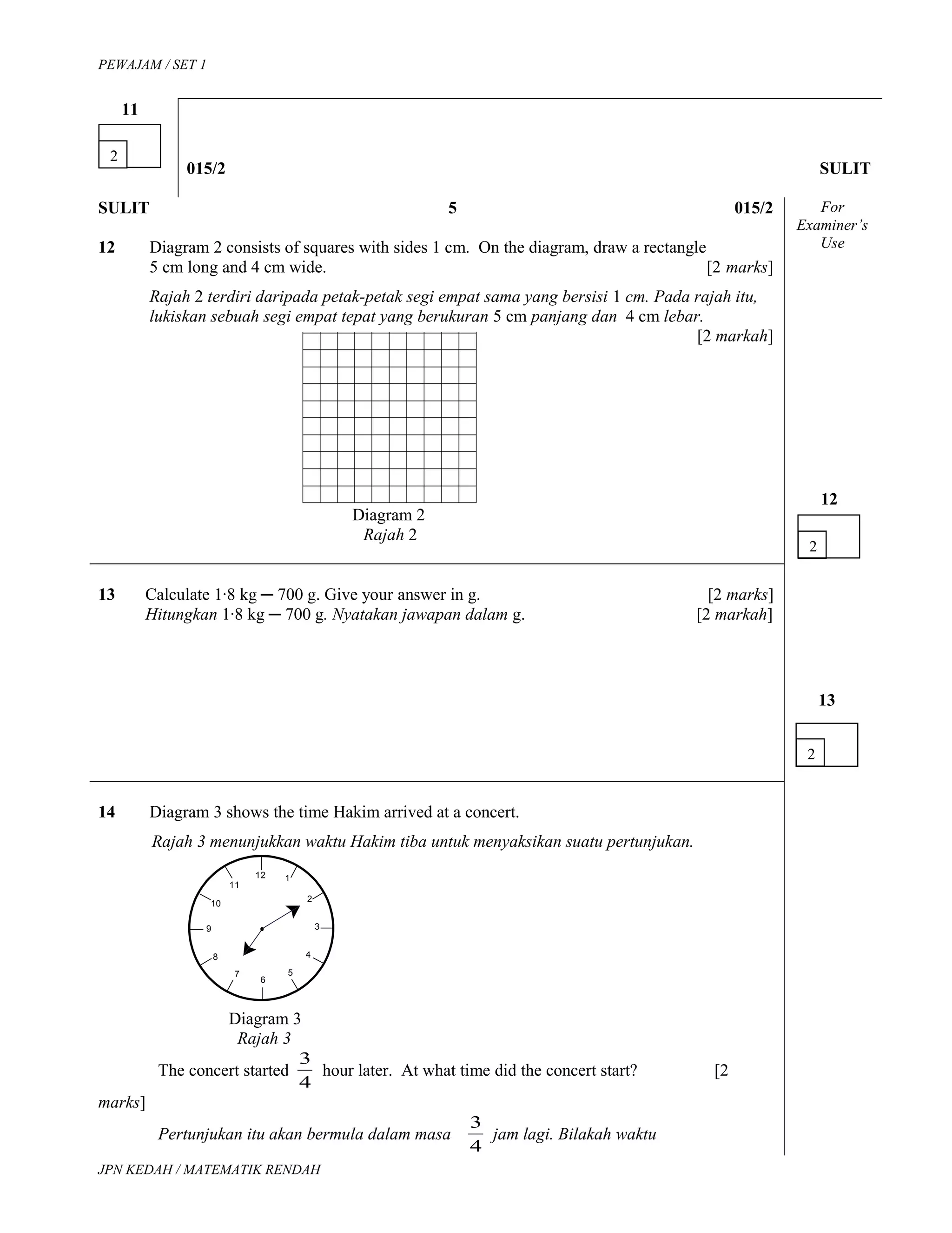 12
11
10
9
8
7
6
1
2
3
4
5
PEWAJAM / SET 1
11
015/2 SULIT
SULIT 5 015/2
12 Diagram 2 consists of squares with sides 1 cm. On the diagram, draw a rectangle
5 cm long and 4 cm wide. [2 marks]
Rajah 2 terdiri daripada petak-petak segi empat sama yang bersisi 1 cm. Pada rajah itu,
lukiskan sebuah segi empat tepat yang berukuran 5 cm panjang dan 4 cm lebar.
[2 markah]
Diagram 2
Rajah 2
For
Examiner’s
Use
12
13 Calculate 1∙8 kg ─ 700 g. Give your answer in g. [2 marks]
Hitungkan 1∙8 kg ─ 700 g. Nyatakan jawapan dalam g. [2 markah]
13
14 Diagram 3 shows the time Hakim arrived at a concert.
Rajah 3 menunjukkan waktu Hakim tiba untuk menyaksikan suatu pertunjukan.
Diagram 3
Rajah 3
The concert started
4
3
hour later. At what time did the concert start? [2
marks]
Pertunjukan itu akan bermula dalam masa
4
3
jam lagi. Bilakah waktu
JPN KEDAH / MATEMATIK RENDAH
2
2
2
 