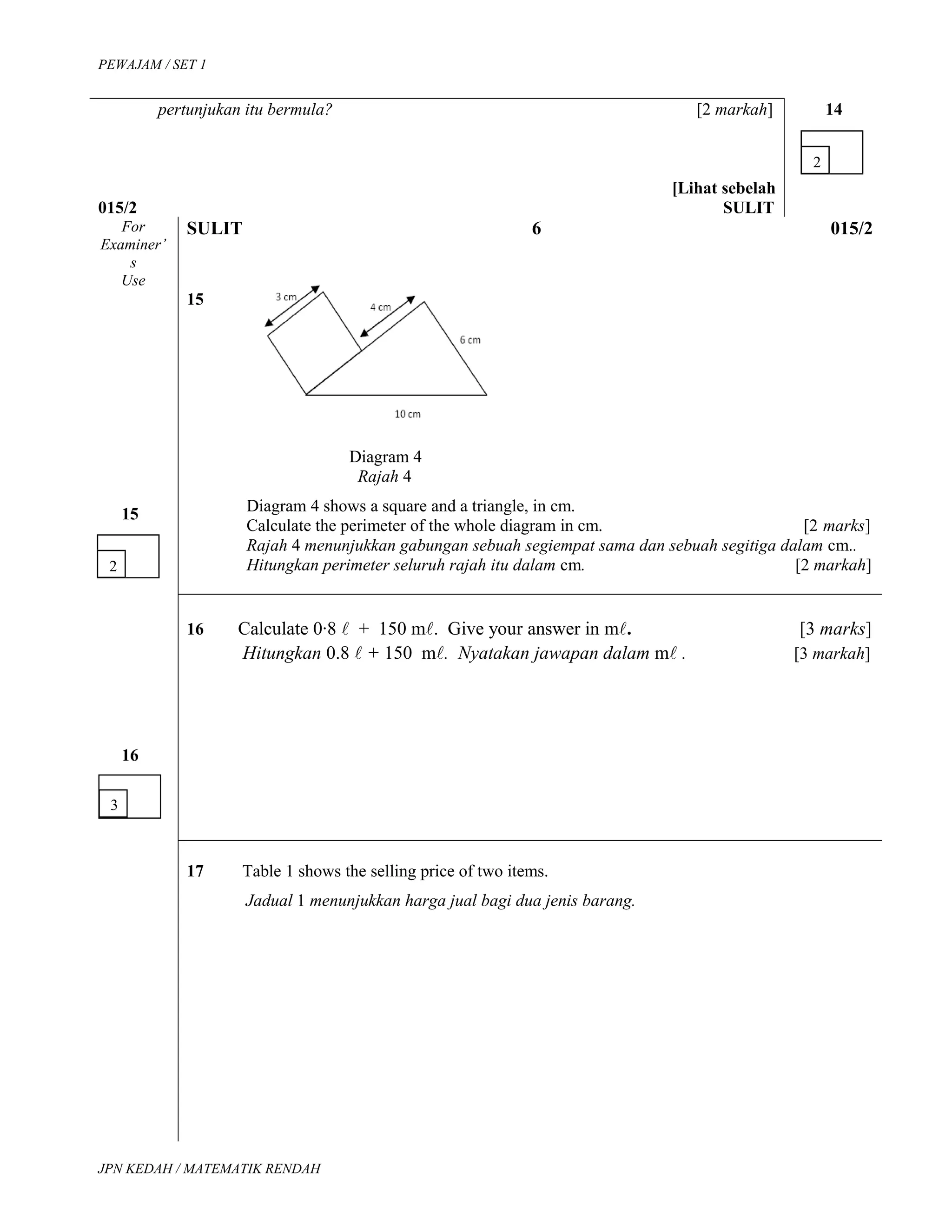 PEWAJAM / SET 1
pertunjukan itu bermula? [2 markah]
[Lihat sebelah
015/2 SULIT
14
For
Examiner’
s
Use
SULIT 6 015/2
15
15
Diagram 4
Rajah 4
Diagram 4 shows a square and a triangle, in cm.
Calculate the perimeter of the whole diagram in cm. [2 marks]
Rajah 4 menunjukkan gabungan sebuah segiempat sama dan sebuah segitiga dalam cm..
Hitungkan perimeter seluruh rajah itu dalam cm. [2 markah]
16
16 Calculate 0∙8  + 150 m. Give your answer in m. [3 marks]
Hitungkan 0.8  + 150 m. Nyatakan jawapan dalam m . [3 markah]
17 Table 1 shows the selling price of two items.
Jadual 1 menunjukkan harga jual bagi dua jenis barang.
JPN KEDAH / MATEMATIK RENDAH
2
2
3
 