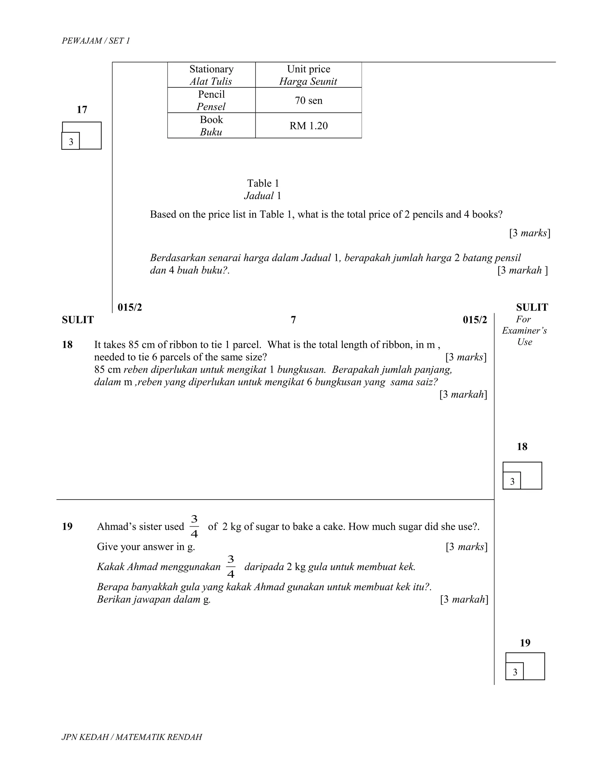 PEWAJAM / SET 1
17
Table 1
Jadual 1
Based on the price list in Table 1, what is the total price of 2 pencils and 4 books?
[3 marks]
Berdasarkan senarai harga dalam Jadual 1, berapakah jumlah harga 2 batang pensil
dan 4 buah buku?. [3 markah ]
015/2 SULIT
SULIT 7 015/2
18 It takes 85 cm of ribbon to tie 1 parcel. What is the total length of ribbon, in m ,
needed to tie 6 parcels of the same size? [3 marks]
85 cm reben diperlukan untuk mengikat 1 bungkusan. Berapakah jumlah panjang,
dalam m ,reben yang diperlukan untuk mengikat 6 bungkusan yang sama saiz?
[3 markah]
For
Examiner’s
Use
18
19 Ahmad’s sister used
4
3
of 2 kg of sugar to bake a cake. How much sugar did she use?.
Give your answer in g. [3 marks]
Kakak Ahmad menggunakan
4
3
daripada 2 kg gula untuk membuat kek.
Berapa banyakkah gula yang kakak Ahmad gunakan untuk membuat kek itu?.
Berikan jawapan dalam g. [3 markah]
19
JPN KEDAH / MATEMATIK RENDAH
3
3
3
Stationary
Alat Tulis
Unit price
Harga Seunit
Pencil
Pensel
70 sen
Book
Buku
RM 1.20
 