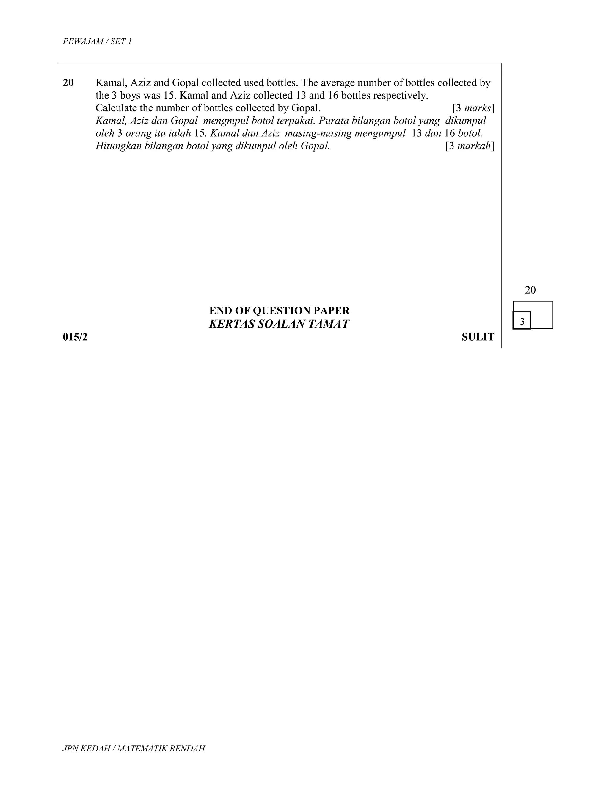 PEWAJAM / SET 1
20 Kamal, Aziz and Gopal collected used bottles. The average number of bottles collected by
the 3 boys was 15. Kamal and Aziz collected 13 and 16 bottles respectively.
Calculate the number of bottles collected by Gopal. [3 marks]
Kamal, Aziz dan Gopal mengmpul botol terpakai. Purata bilangan botol yang dikumpul
oleh 3 orang itu ialah 15. Kamal dan Aziz masing-masing mengumpul 13 dan 16 botol.
Hitungkan bilangan botol yang dikumpul oleh Gopal. [3 markah]
END OF QUESTION PAPER
KERTAS SOALAN TAMAT
015/2 SULIT
20
JPN KEDAH / MATEMATIK RENDAH
3
 