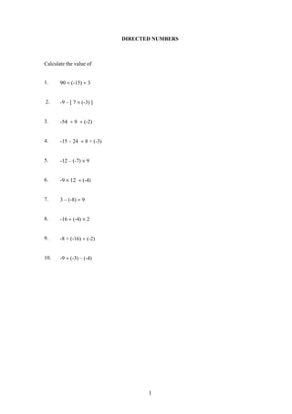 DIRECTED NUMBERS
Calculate the value of
1. 90 ÷ (-15) ÷ 3
2. -9 – [ 7 × (-3) ]
3. -54 ÷ 9 ÷ (-2)
4. -15 – 24 ÷ 8 + (-3)
5. -12 – (-7) × 9
6. -9 × 12 ÷ (-4)
7. 3 – (-8) ÷ 9
8. -16 ÷ (-4) × 2
9. -8 + (-16) ÷ (-2)
10. -9 ÷ (-3) – (-4)
1
 