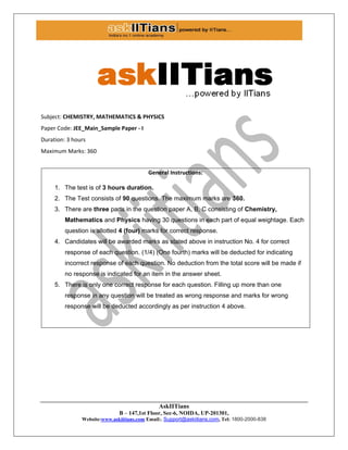 AskIITians
B – 147,1st Floor, Sec-6, NOIDA, UP-201301,
Website:www.askiitians.com Email:. Support@askiitians.com, Tel: 1800-2000-838
Subject: CHEMISTRY, MATHEMATICS & PHYSICS
Paper Code: JEE_Main_Sample Paper - I
Duration: 3 hours
Maximum Marks: 360
General Instructions:
1. The test is of 3 hours duration.
2. The Test consists of 90 questions. The maximum marks are 360.
3. There are three parts in the question paper A, B, C consisting of Chemistry,
Mathematics and Physics having 30 questions in each part of equal weightage. Each
question is allotted 4 (four) marks for correct response.
4. Candidates will be awarded marks as stated above in instruction No. 4 for correct
response of each question. (1/4) (One fourth) marks will be deducted for indicating
incorrect response of each question. No deduction from the total score will be made if
no response is indicated for an item in the answer sheet.
5. There is only one correct response for each question. Filling up more than one
response in any question will be treated as wrong response and marks for wrong
response will be deducted accordingly as per instruction 4 above.
 