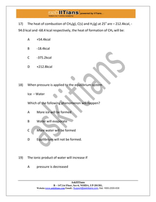 AskIITians
B – 147,1st Floor, Sec-6, NOIDA, UP-201301,
Website:www.askiitians.com Email:. Support@askiitians.com, Tel: 1800-2000-838
17) The heat of combustion of CH4(g), C(s) and H2(g) at 25o
are – 212.4kcal, -
94.0 kcal and -68.4 kcal respectively, the heat of formation of CH4 will be:
A +54.4kcal
B -18.4kcal
C -375.2kcal
D +212.8kcal
18) When pressure is applied to the equilibrium system
Ice ⇌ Water
Which of the following phenomenon will happen?
A More ice will be formed
B Water will evaporate
C More water will be formed
D Equilibrium will not be formed.
19) The ionic product of water will increase if
A pressure is decreased
 