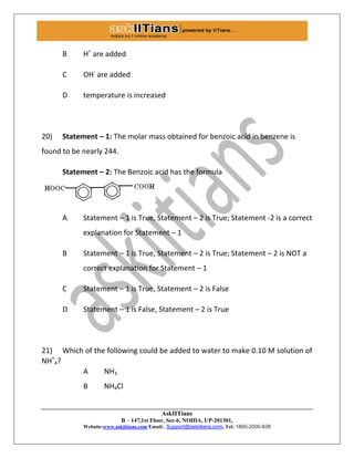 AskIITians
B – 147,1st Floor, Sec-6, NOIDA, UP-201301,
Website:www.askiitians.com Email:. Support@askiitians.com, Tel: 1800-2000-838
B H+
are added
C OH-
are added
D temperature is increased
20) Statement – 1: The molar mass obtained for benzoic acid in benzene is
found to be nearly 244.
Statement – 2: The Benzoic acid has the formula
A Statement – 1 is True, Statement – 2 is True; Statement -2 is a correct
explanation for Statement – 1
B Statement – 1 is True, Statement – 2 is True; Statement – 2 is NOT a
correct explanation for Statement – 1
C Statement – 1 is True, Statement – 2 is False
D Statement – 1 is False, Statement – 2 is True
21) Which of the following could be added to water to make 0.10 M solution of
NH+
4?
A NH3
B NH4Cl
 