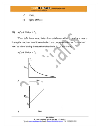 AskIITians
B – 147,1st Floor, Sec-6, NOIDA, UP-201301,
Website:www.askiitians.com Email:. Support@askiitians.com, Tel: 1800-2000-838
C KNH2
D None of these
22) N2O5→ 2NO2 + ½ O2
When N2O5 decompose, its t1/2 does not change with its changing pressure
during the reaction, so which one is the correct representation for “pressure of
NO2” vs “time” during the reaction when initial PN₂O₅is equal to P0.
N2O5→ 2NO2 + ½ O2
A
B
 