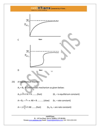 AskIITians
B – 147,1st Floor, Sec-6, NOIDA, UP-201301,
Website:www.askiitians.com Email:. Support@askiitians.com, Tel: 1800-2000-838
C
D
23) A hypothetical reaction:
A2 + B2 → 2AB Follows mechanism as given below:
A2
cK
A + A ………(fast) (Kc – is equilibrium constant)
A + B2
1K
 AB + B …………(slow) (k1 – rate constant)
A +
1
K2
k
 AB ……..(fast) (k2, k3 – are rate constant)
 