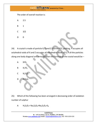 AskIITians
B – 147,1st Floor, Sec-6, NOIDA, UP-201301,
Website:www.askiitians.com Email:. Support@askiitians.com, Tel: 1800-2000-838
The order of overall reaction is:
A 2.5
B 1
C 3/2
D 0
24) A crystal is made of particle X, Y and Z X forms FCC packing, Y occupies all
octahedral voids of X and Z occupies all tetrahedral voids of X, if all the particles
along one body diagonal are removed then the formula of the crystal would be –
A XYZ2
B X2YZ2
C X6Y4Z5
D X5Y4Z8
25) Which of the following has been arranged in decreasing order of oxidation
number of sulphur
A H2S2O7> Na2S4O6>Na2S2O3>S8
 