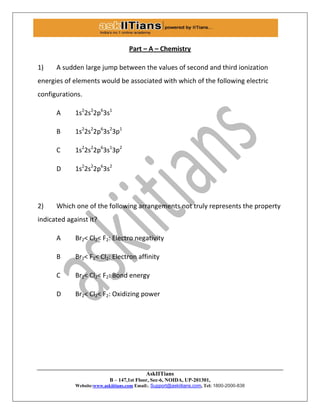AskIITians
B – 147,1st Floor, Sec-6, NOIDA, UP-201301,
Website:www.askiitians.com Email:. Support@askiitians.com, Tel: 1800-2000-838
Part – A – Chemistry
1) A sudden large jump between the values of second and third ionization
energies of elements would be associated with which of the following electric
configurations.
A 1s2
2s2
2p6
3s1
B 1s2
2s2
2p6
3s2
3p1
C 1s2
2s2
2p6
3s1
3p2
D 1s2
2s2
2p6
3s2
2) Which one of the following arrangements not truly represents the property
indicated against it?
A Br2< Cl2< F2: Electro negativity
B Br2< F2< Cl2: Electron affinity
C Br2< Cl2< F2: Bond energy
D Br2< Cl2< F2: Oxidizing power
 