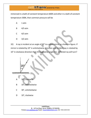 AskIITians
B – 147,1st Floor, Sec-6, NOIDA, UP-201301,
Website:www.askiitians.com Email:. Support@askiitians.com, Tel: 1800-2000-838
immersed in a bath of constant temperature 600K and other in a bath of constant
temperature 300K, then common pressure will be
A 1 atm
B 4/5 atm
C 4/3 atm
D 3/2 atm
32) A ray is incident at an angle of 20° to a plane mirror as shown in figure. If
mirror is rotated by 10° in anticlockwise direction and incident ray is rotated by
10° in clockwise direction then through what angle the .reflected ray will turn?
A 30°, clockwise
B 10°, anticlockwise
C 30°, anticlockwise
D 10°, clockwise
 