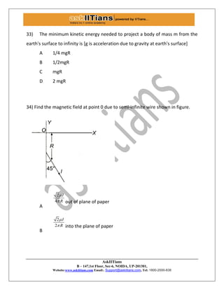 AskIITians
B – 147,1st Floor, Sec-6, NOIDA, UP-201301,
Website:www.askiitians.com Email:. Support@askiitians.com, Tel: 1800-2000-838
33) The minimum kinetic energy needed to project a body of mass m from the
earth's surface to infinity is [g is acceleration due to gravity at earth's surface]
A 1/4 mgR
B 1/2mgR
C mgR
D 2 mgR
34) Find the magnetic field at point 0 due to semi-infinite wire shown in figure.
A
2
4
I
R

 out of plane of paper
B
2
2
I
R

 into the plane of paper
 