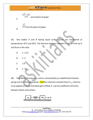 AskIITians
B – 147,1st Floor, Sec-6, NOIDA, UP-201301,
Website:www.askiitians.com Email:. Support@askiitians.com, Tel: 1800-2000-838
C
( 2 1)
4
I
R



out of plane of paper
D
4
I
R

 into the plane of paper
35) Two bodies A and B having equal surface areas are maintained at
temperatures 10°C and 20°C. The thermal radiation emitted in a given time by A
and B are in the ratio
A 1 : 1.15
B 1 : 2
C 1:4
D 1 : 16.
36) Two blocks of masses m1 and m2 connected by an undeformed massless
spring rest on a horizontal plane. Find the minimum constant force Fmin, that has
to be applied on m2 so that block gets shifted, if  be the coefficient of friction
between blocks and surface.
 