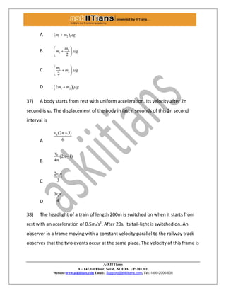 AskIITians
B – 147,1st Floor, Sec-6, NOIDA, UP-201301,
Website:www.askiitians.com Email:. Support@askiitians.com, Tel: 1800-2000-838
A 1 2( )m m g
B 2
1
2
m
m g
 
 
 
C 1
2
2
m
m g
 
 
 
D  1 22m m g
37) A body starts from rest with uniform acceleration. Its velocity after 2n
second is v0. The displacement of the body in last n seconds of this 2n second
interval is
A
0 (2 3)
6
v n 
B
0
(2 1)
4
v
n
n

C
02
3
v n
D
03
4
v n
38) The headlight of a train of length 200m is switched on when it starts from
rest with an acceleration of 0.5m/s2
. After 20s, its tail-light is switched on. An
observer in a frame moving with a constant velocity parallel to the railway track
observes that the two events occur at the same place. The velocity of this frame is
 
