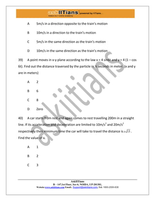 AskIITians
B – 147,1st Floor, Sec-6, NOIDA, UP-201301,
Website:www.askiitians.com Email:. Support@askiitians.com, Tel: 1800-2000-838
A 5m/s in a direction opposite to the train’s motion
B 10m/s in a direction to the train’s motion
C 5m/s in the same direction as the train’s motion
D 10m/s in the same direction as the train’s motion
39) A point moves in x-y plane according to the law x = 4 sin6t and y = 4 (1 – cos
6t). Find out the distance traversed by the particle in ¼ seconds in meter. (x and y
are in meters)
A 2
B 6
C 8
D Zero
40) A car starts from rest and again comes to rest travelling 200m in a straight
line. If its acceleration and deceleration are limited to 10m/s2
and 20m/s2
respectively then minimum time the car will take to travel the distance is 15x .
Find the value of x.
A 1
B 2
C 3
 
