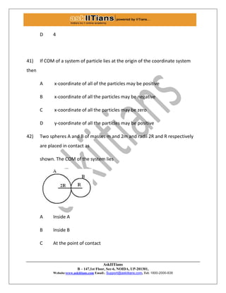 AskIITians
B – 147,1st Floor, Sec-6, NOIDA, UP-201301,
Website:www.askiitians.com Email:. Support@askiitians.com, Tel: 1800-2000-838
D 4
41) If COM of a system of particle lies at the origin of the coordinate system
then
A x-coordinate of all of the particles may be positive
B x-coordinate of all the particles may be negative
C x-coordinate of all the particles may be zero
D y-coordinate of all the particles may be positive
42) Two spheres A and B of masses m and 2m and radii 2R and R respectively
are placed in contact as
shown. The COM of the system lies
A Inside A
B Inside B
C At the point of contact
 