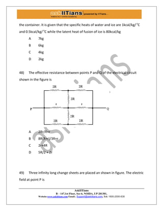 AskIITians
B – 147,1st Floor, Sec-6, NOIDA, UP-201301,
Website:www.askiitians.com Email:. Support@askiitians.com, Tel: 1800-2000-838
the container. It is given that the specific heats of water and ice are 1kcal/kg/ o
C
and 0.5kcal/kg/o
C while the latent heat of fusion of ice is 80kcal/kg
A 7kg
B 6kg
C 4kg
D 2kg
48) The effective resistance between points P and Q of the electrical circuit
shown in the figure is
A 2Rr/R+r
B 8R(R+r)/3R+r
C 2r+4R
D 5R/2 + 2r
49) Three infinity long change sheets are placed an shown in figure. The electric
field at point P is
 