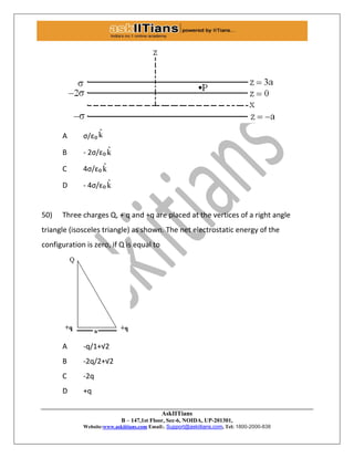 AskIITians
B – 147,1st Floor, Sec-6, NOIDA, UP-201301,
Website:www.askiitians.com Email:. Support@askiitians.com, Tel: 1800-2000-838
A σ/ε₀ ˆk
B - 2σ/ε₀ ˆk
C 4σ/ε₀ ˆk
D - 4σ/ε₀ ˆk
50) Three charges Q, + q and +q are placed at the vertices of a right angle
triangle (isosceles triangle) as shown. The net electrostatic energy of the
configuration is zero, if Q is equal to
A -q/1+√2
B -2q/2+√2
C -2q
D +q
 