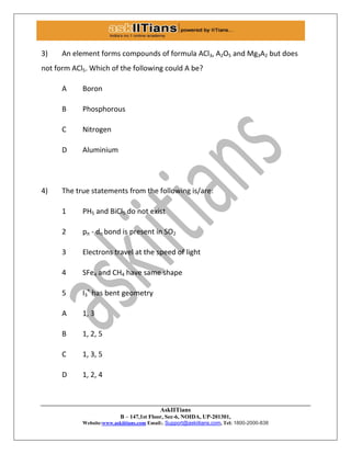 AskIITians
B – 147,1st Floor, Sec-6, NOIDA, UP-201301,
Website:www.askiitians.com Email:. Support@askiitians.com, Tel: 1800-2000-838
3) An element forms compounds of formula ACl3, A2O5 and Mg3A2 but does
not form ACl5. Which of the following could A be?
A Boron
B Phosphorous
C Nitrogen
D Aluminium
4) The true statements from the following is/are:
1 PH5 and BiCl5 do not exist
2 pπ - dπ bond is present in SO2
3 Electrons travel at the speed of light
4 SFe4 and CH4 have same shape
5 I3
+
has bent geometry
A 1, 3
B 1, 2, 5
C 1, 3, 5
D 1, 2, 4
 