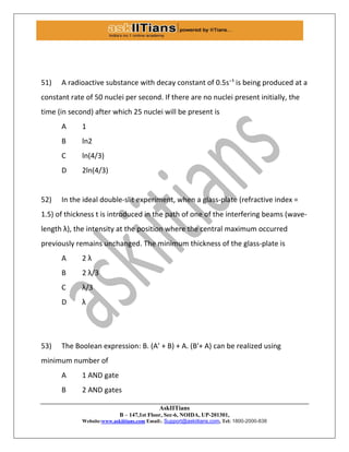 AskIITians
B – 147,1st Floor, Sec-6, NOIDA, UP-201301,
Website:www.askiitians.com Email:. Support@askiitians.com, Tel: 1800-2000-838
51) A radioactive substance with decay constant of 0.5s⁻¹ is being produced at a
constant rate of 50 nuclei per second. If there are no nuclei present initially, the
time (in second) after which 25 nuclei will be present is
A 1
B ln2
C ln(4/3)
D 2ln(4/3)
52) In the ideal double-slit experiment, when a glass-plate (refractive index =
1.5) of thickness t is introduced in the path of one of the interfering beams (wave-
length λ), the intensity at the position where the central maximum occurred
previously remains unchanged. The minimum thickness of the glass-plate is
A 2 λ
B 2 λ/3
C λ/3
D λ
53) The Boolean expression: B. (A’ + B) + A. (B′+ A) can be realized using
minimum number of
A 1 AND gate
B 2 AND gates
 