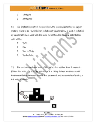 AskIITians
B – 147,1st Floor, Sec-6, NOIDA, UP-201301,
Website:www.askiitians.com Email:. Support@askiitians.com, Tel: 1800-2000-838
C 1 OR gate
D 2 OR gates
54) In a photoelectric effect measurement, the stopping potential for a given
metal is found to be V₀ volt when radiation of wavelength λ₀ is used. If radiation
of wavelength 2λ₀ is used with the same metal then the stopping potential (in
volt) will be
A V₀/2
B 2V₀
C V₀ + hc/2eλ₀
D V₀ - hc/2eλ₀
55) The maximum value of mass of block C so that neither A nor B moves is
(Given that mass of A is 100kg and that of B is 140kg. Pulleys are smooth and
friction coefficient between A and B and between B and horizontal surface is µ =
0.3 and g = 10 m/s²
 