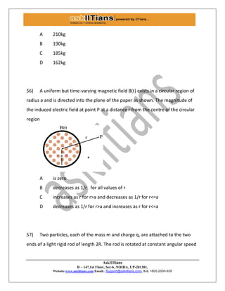 AskIITians
B – 147,1st Floor, Sec-6, NOIDA, UP-201301,
Website:www.askiitians.com Email:. Support@askiitians.com, Tel: 1800-2000-838
A 210kg
B 190kg
C 185kg
D 162kg
56) A uniform but time-varying magnetic field B(t) exists in a circular region of
radius a and is directed into the plane of the paper as shown. The magnitude of
the induced electric field at point P at a distance r from the centre of the circular
region
A is zero
B decreases as 1/r for all values of r
C increases as r for r>a and decreases as 1/r for r<=a
D decreases as 1/r for r>a and increases as r for r<=a
57) Two particles, each of the mass m and charge q, are attached to the two
ends of a light rigid rod of length 2R. The rod is rotated at constant angular speed
 