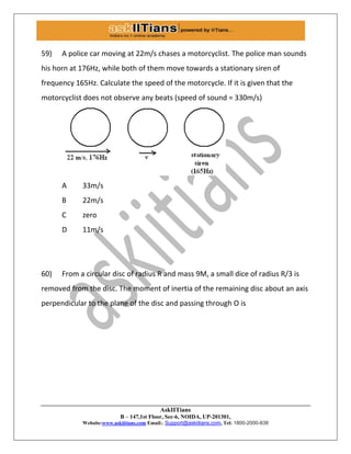AskIITians
B – 147,1st Floor, Sec-6, NOIDA, UP-201301,
Website:www.askiitians.com Email:. Support@askiitians.com, Tel: 1800-2000-838
59) A police car moving at 22m/s chases a motorcyclist. The police man sounds
his horn at 176Hz, while both of them move towards a stationary siren of
frequency 165Hz. Calculate the speed of the motorcycle. If it is given that the
motorcyclist does not observe any beats (speed of sound = 330m/s)
A 33m/s
B 22m/s
C zero
D 11m/s
60) From a circular disc of radius R and mass 9M, a small dice of radius R/3 is
removed from the disc. The moment of inertia of the remaining disc about an axis
perpendicular to the plane of the disc and passing through O is
 