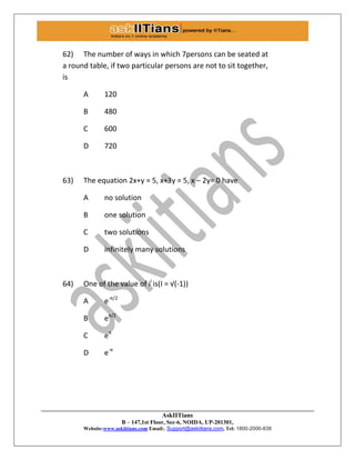 AskIITians
B – 147,1st Floor, Sec-6, NOIDA, UP-201301,
Website:www.askiitians.com Email:. Support@askiitians.com, Tel: 1800-2000-838
62) The number of ways in which 7persons can be seated at
a round table, if two particular persons are not to sit together,
is
A 120
B 480
C 600
D 720
63) The equation 2x+y = 5, x+3y = 5, x – 2y= 0 have
A no solution
B one solution
C two solutions
D infinitely many solutions
64) One of the value of ii
is(I = √(-1))
A e-π/2
B eπ/2
C eπ
D e-π
 