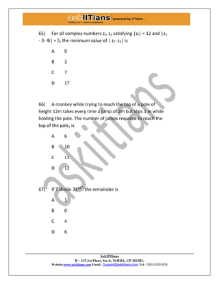 AskIITians
B – 147,1st Floor, Sec-6, NOIDA, UP-201301,
Website:www.askiitians.com Email:. Support@askiitians.com, Tel: 1800-2000-838
65) For all complex numbers z₁, z₂ satisfying |z₁| = 12 and |z₂
- 3- 4i| = 5, the minimum value of | z₁- z₂| is
A 0
B 2
C 7
D 17
66) A monkey while trying to reach the top of a pole of
height 12m takes every time a jump of 2m but slips 1 m while
holding the pole. The number of jumps required to reach the
top of the pole, is
A 6
B 10
C 11
D 12
67) If 7 divide 32³²³²,
the remainder is
A 1
B 0
C 4
D 6
 