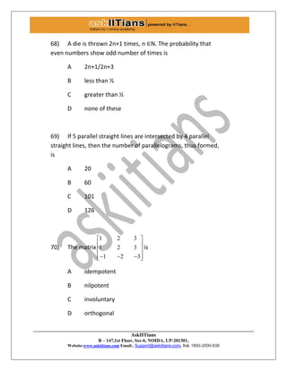 AskIITians
B – 147,1st Floor, Sec-6, NOIDA, UP-201301,
Website:www.askiitians.com Email:. Support@askiitians.com, Tel: 1800-2000-838
68) A die is thrown 2n+1 times, n ∈N. The probability that
even numbers show odd number of times is
A 2n+1/2n+3
B less than ½
C greater than ½
D none of these
69) If 5 parallel straight lines are intersected by 4 parallel
straight lines, then the number of parallelograms, thus formed,
is
A 20
B 60
C 101
D 126
70) The matrix
1 2 3
1 2 3
1 2 3
 
 
 
    
is
A idempotent
B nilpotent
C involuntary
D orthogonal
 