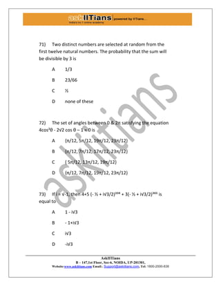 AskIITians
B – 147,1st Floor, Sec-6, NOIDA, UP-201301,
Website:www.askiitians.com Email:. Support@askiitians.com, Tel: 1800-2000-838
71) Two distinct numbers are selected at random from the
first twelve natural numbers. The probability that the sum will
be divisible by 3 is
A 1/3
B 23/66
C ½
D none of these
72) The set of angles between 0 & 2π satisfying the equation
4cos²θ - 2√2 cos θ – 1 = 0 is
A ,π/12, 5π/12, 19π/12, 23π/12-
B ,π/12, 7π/12, 17π/12, 23π/12-
C , 5π/12, 13π/12, 19π/12-
D ,π/12, 7π/12, 19π/12, 23π/12-
73) If i = √-1, then 4+5 (- ½ + i√3/2)³³´ + 3(- ½ + i√3/2)³¶µ is
equal to
A 1 - i√3
B - 1+i√3
C i√3
D -i√3
 