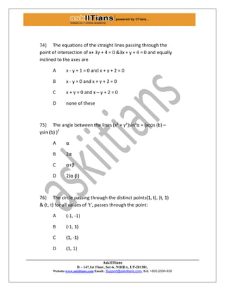 AskIITians
B – 147,1st Floor, Sec-6, NOIDA, UP-201301,
Website:www.askiitians.com Email:. Support@askiitians.com, Tel: 1800-2000-838
74) The equations of the straight lines passing through the
point of intersection of x+ 3y + 4 = 0 &3x + y + 4 = 0 and equally
inclined to the axes are
A x - y + 1 = 0 and x + y + 2 = 0
B x - y = 0 and x + y + 2 = 0
C x + y = 0 and x – y + 2 = 0
D none of these
75) The angle between the lines (x² + y²)sin²α = (xcos (b) –
ysin (b) )2
A α
B 2α
C α+β
D 2(α-β)
76) The circle passing through the distinct points(1, t), (t, 1)
& (t, t) for all values of ‘t’, passes through the point:
A (-1, -1)
B (-1, 1)
C (1, -1)
D (1, 1)
 