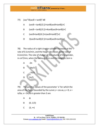 AskIITians
B – 147,1st Floor, Sec-6, NOIDA, UP-201301,
Website:www.askiitians.com Email:. Support@askiitians.com, Tel: 1800-2000-838
77) ∫sec² θ(secθ + tanθ)² dθ
A (secθ + tanθ)/2 *2+tanθ(secθ+tanθ)++C
B (secθ + tanθ)/3 *2+4tanθ(secθ+tanθ)++C
C (secθ+tanθ)/6 *3+(secθ+tanθ)²++C
D 3(secθ+tanθ)/2 *2+tanθ(secθ+tanθ)++C
78) The radius of a right circular cylinder increases at the
rate of 0.1cm/min, and the height decreases at the rate of
0.2cm/min. The rate of change of the volume of the cylinder,
in cm³/min, when the radius is 2cm and the height is 3cm is
A -2π
B - 8π/5
C - 3π/5
D 2π/5
79) The positive values of the parameter ‘a’ for which the
area of the figure bounded by the curve y = cos ax, y = 0, x =
π/6a, x = 5π/6a is greater than 3 are
A φ
B (0, 1/3)
C (3, ∞)
 