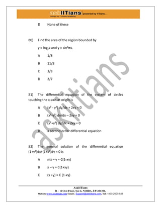 AskIITians
B – 147,1st Floor, Sec-6, NOIDA, UP-201301,
Website:www.askiitians.com Email:. Support@askiitians.com, Tel: 1800-2000-838
D None of these
80) Find the area of the region bounded by
y = logex and y = sin´πx.
A 1/8
B 11/8
C 3/8
D 2/7
81) The differential equation of the system of circles
touching the x-axis at origin is
A (x² - y²) dy/dx + 2xy = 0
B (x²-y²) dy/dx – 2xy = 0
C (x²+y²) dy/dx + 2xy = 0
D a second order differential equation
82) The general solution of the differential equation
(1+y²)dx+(1+x²)dy = 0 is
A mx – y = C(1-xy)
B x – y = C(1+xy)
C (x +y) = C (1-xy)
 