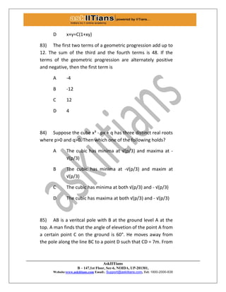 AskIITians
B – 147,1st Floor, Sec-6, NOIDA, UP-201301,
Website:www.askiitians.com Email:. Support@askiitians.com, Tel: 1800-2000-838
D x+y=C(1+xy)
83) The first two terms of a geometric progression add up to
12. The sum of the third and the fourth terms is 48. If the
terms of the geometric progression are alternately positive
and negative, then the first term is
A -4
B -12
C 12
D 4
84) Suppose the cube x³ - px + q has three distinct real roots
where p>0 and q>0. Then which one of the following holds?
A The cubic has minima at √(p/3) and maxima at -
√(p/3)
B The cubic has minima at -√(p/3) and maxim at
√(p/3)
C The cubic has minima at both √(p/3) and - √(p/3)
D The cubic has maxima at both √(p/3) and - √(p/3)
85) AB is a veritcal pole with B at the ground level A at the
top. A man finds that the angle of elevetion of the point A from
a certain point C on the ground is 60°. He moves away from
the pole along the line BC to a point D such that CD = 7m. From
 