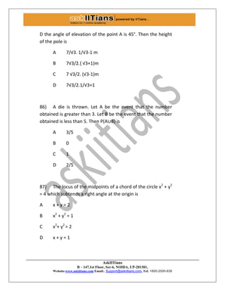 AskIITians
B – 147,1st Floor, Sec-6, NOIDA, UP-201301,
Website:www.askiitians.com Email:. Support@askiitians.com, Tel: 1800-2000-838
D the angle of elevation of the point A is 45°. Then the height
of the pole is
A 7/√3. 1/√3-1 m
B 7√3/2., √3+1)m
C 7 √3/2. (√3-1)m
D 7√3/2.1/√3+1
86) A die is thrown. Let A be the event that the number
obtained is greater than 3. Let B be the event that the number
obtained is less than 5. Then P(A∪B) is
A 3/5
B 0
C 1
D 2/5
87) The locus of the midpoints of a chord of the circle x2
+ y2
= 4 which subtends a right angle at the origin is
A x + y = 2
B x2
+ y2
= 1
C x2
+ y2
= 2
D x + y = 1
 