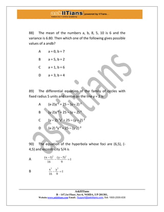 AskIITians
B – 147,1st Floor, Sec-6, NOIDA, UP-201301,
Website:www.askiitians.com Email:. Support@askiitians.com, Tel: 1800-2000-838
88) The mean of the numbers a, b, 8, 5, 10 is 6 and the
variance is 6.80. Then which one of the following gives possible
values of a andb?
A a = 0, b = 7
B a = 5, b = 2
C a = 1, b = 6
D a = 3, b = 4
89) The differential equation of the family of circles with
fixed radius 5 units and centre on the line y = 2 is
A (x-2)y’² = 25 – (y – 2) ²
B (y-2)y’² = 25 – (y – 2) ²
C (y – 2) ²y’ = 25 – (y – 2) ²
D (x-2) ²y’² = 25 – (y-2) ²
90) The equation of the hyperbola whose foci are (6,5), (-
4,5) and eccentricity 5/4 is
A
2 2
(x 1) (y 5)
1
16 9
 
 
B
2 2
x y
1
16 9
 
 