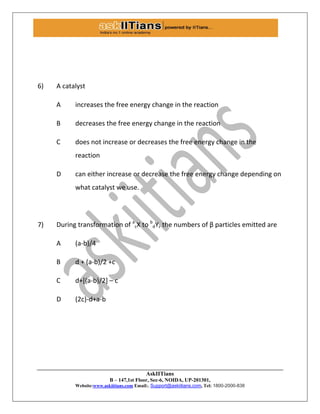 AskIITians
B – 147,1st Floor, Sec-6, NOIDA, UP-201301,
Website:www.askiitians.com Email:. Support@askiitians.com, Tel: 1800-2000-838
6) A catalyst
A increases the free energy change in the reaction
B decreases the free energy change in the reaction
C does not increase or decreases the free energy change in the
reaction
D can either increase or decrease the free energy change depending on
what catalyst we use.
7) During transformation of a
cX to b
dY, the numbers of β particles emitted are
A (a-b)/4
B d + (a-b)/2 +c
C d+[(a-b)/2] – c
D (2c)-d+a-b
 